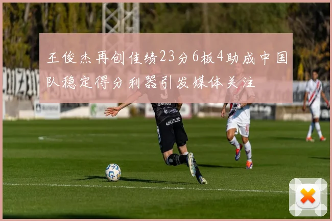 王俊杰再创佳绩23分6板4助成中国队稳定得分利器引发媒体关注