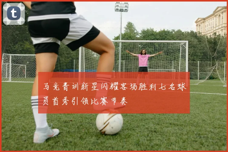 马竞青训新星闪耀客场胜利七名球员首秀引领比赛节奏