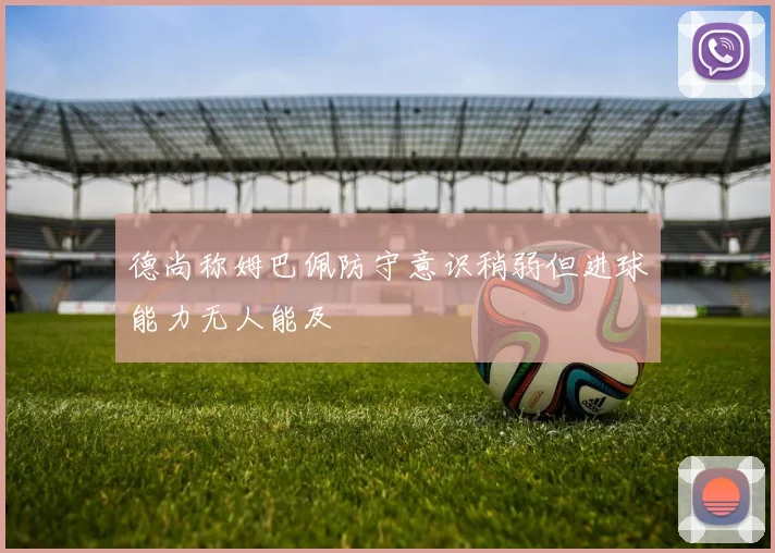 德尚称姆巴佩防守意识稍弱但进球能力无人能及