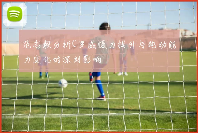 范志毅分析C罗威慑力提升与跑动能力变化的深刻影响