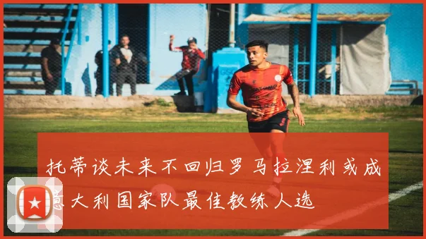 托蒂谈未来不回归罗马拉涅利或成意大利国家队最佳教练人选