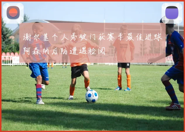 谢尔基个人秀破门获赛季最佳进球阿森纳后防遭遇检阅