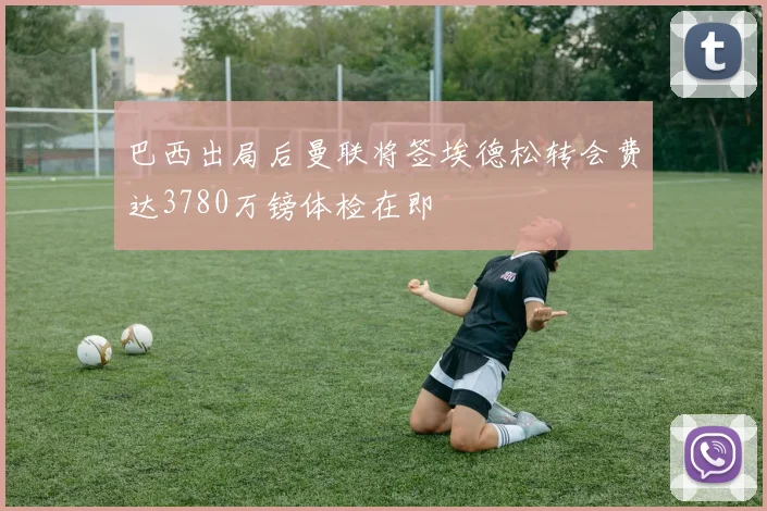 巴西出局后曼联将签埃德松转会费达3780万镑体检在即