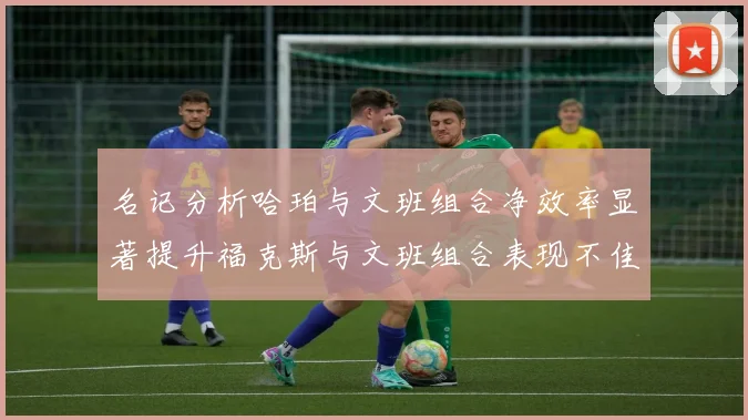 名记分析哈珀与文班组合净效率显著提升福克斯与文班组合表现不佳差距明显