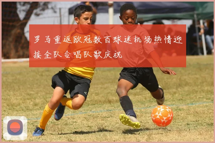 罗马重返欧冠数百球迷机场热情迎接全队合唱队歌庆祝