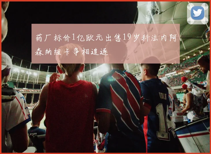 药厂标价1亿欧元出售19岁科法内阿森纳纽卡争相追逐