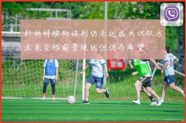 科纳特续约谈判仍未达成共识双方未来合作前景堪忧但仍存希望