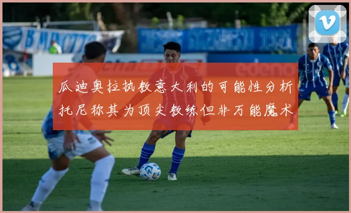 瓜迪奥拉执教意大利的可能性分析托尼称其为顶尖教练但非万能魔术师