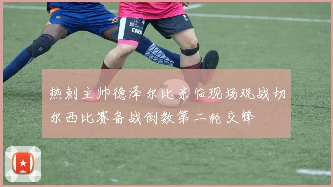 热刺主帅德泽尔比亲临现场观战切尔西比赛备战倒数第二轮交锋