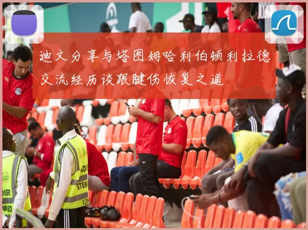 迪文分享与塔图姆哈利伯顿利拉德交流经历谈跟腱伤恢复之道