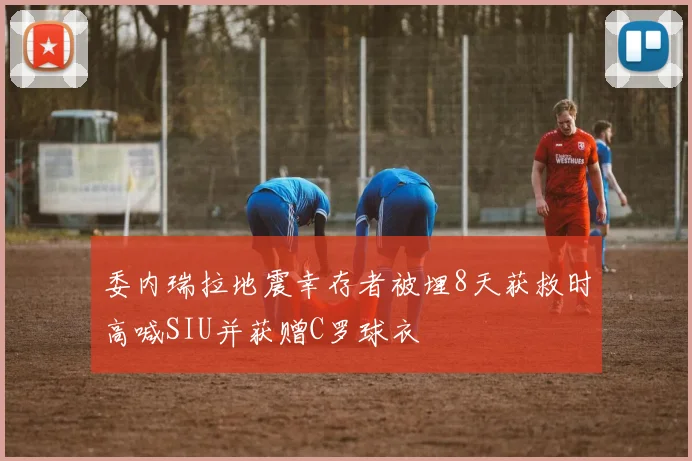 委内瑞拉地震幸存者被埋8天获救时高喊SIU并获赠C罗球衣